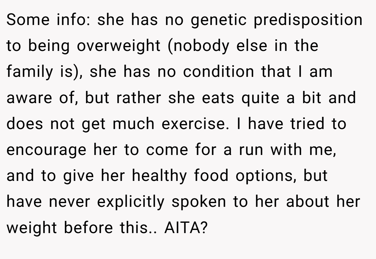 Some info: she has no genetic predisposition to being overweight (nobody else in the family is), she has no condition that I am aware of, but rather she eats quite a bit and does not get much exercise. I have tried to encourage her to come for a run with me, and to give her healthy food options, but have never explicitly spoken to her about her weight before this.. AITA?