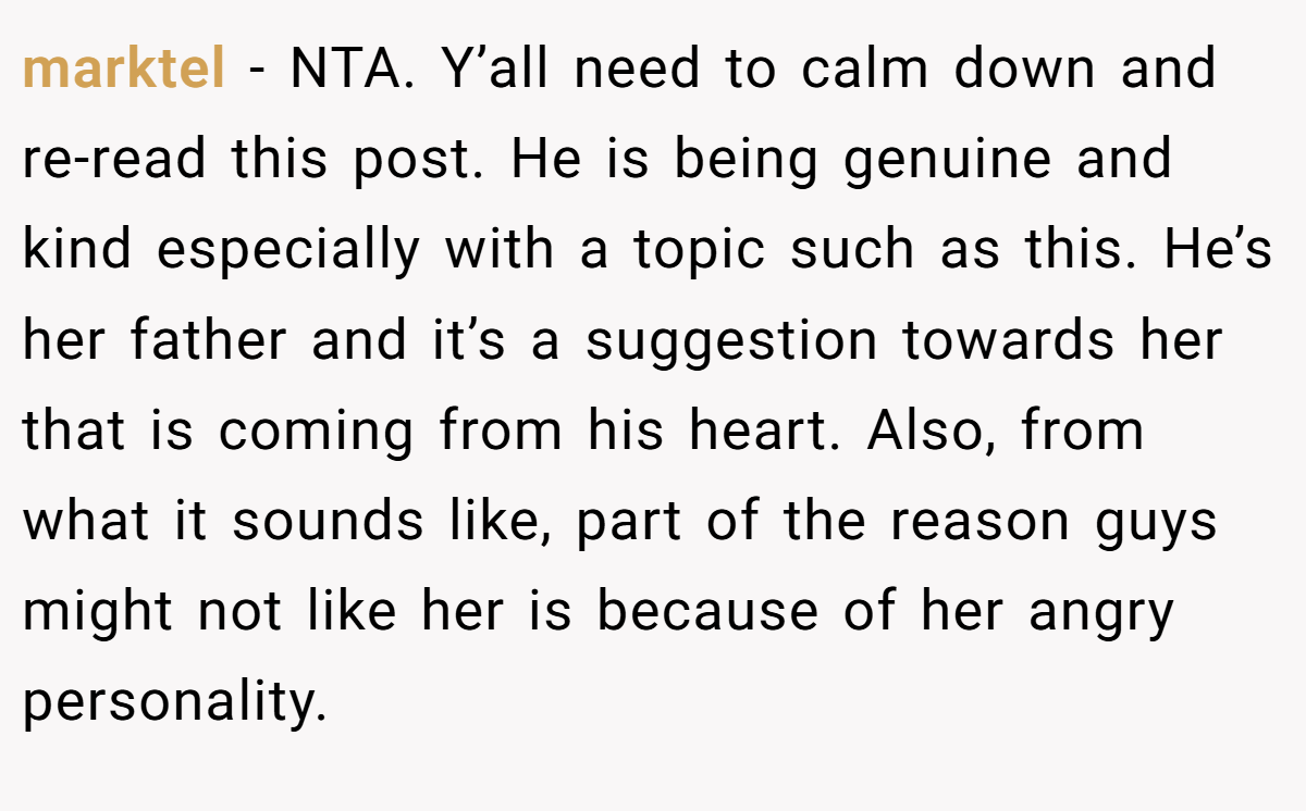 marktel - NTA. Y’all need to calm down and re-read this post. He is being genuine and kind especially with a topic such as this. He’s her father and it’s a suggestion towards her that is coming from his heart. Also, from what it sounds like, part of the reason guys might not like her is because of her angry personality.