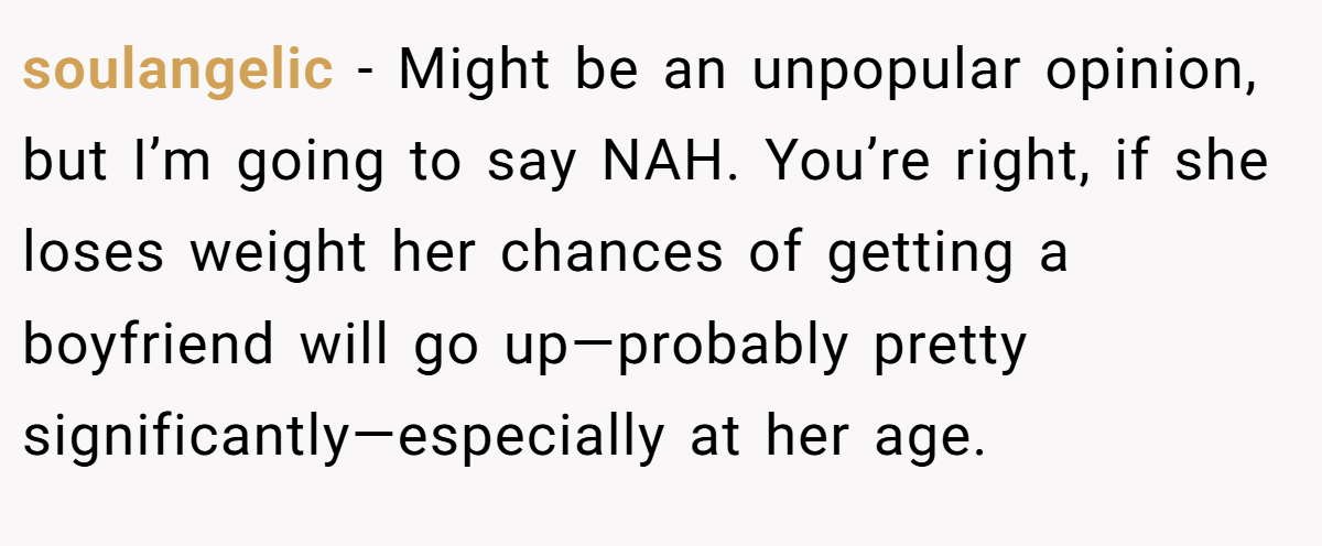 soulangelic - Might be an unpopular opinion, but I’m going to say NAH. You’re right, if she loses weight her chances of getting a boyfriend will go up—probably pretty significantly—especially at her age.