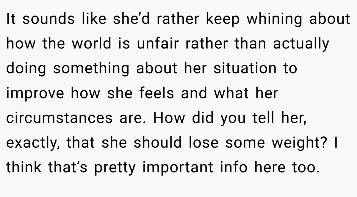 It sounds like she’d rather keep whining about how the world is unfair rather than actually doing something about her situation to improve how she feels and what her circumstances are. How did you tell her, exactly, that she should lose some weight? I think that’s pretty important info here too.