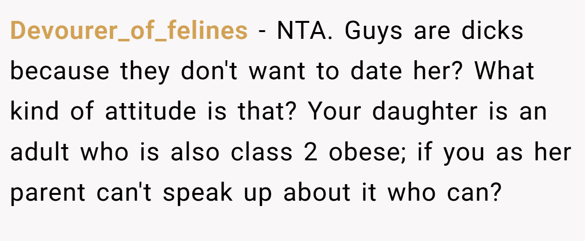 Devourer_of_felines - NTA. Guys are dicks because they don't want to date her? What kind of attitude is that? Your daughter is an adult who is also class 2 obese; if you as her parent can't speak up about it who can?