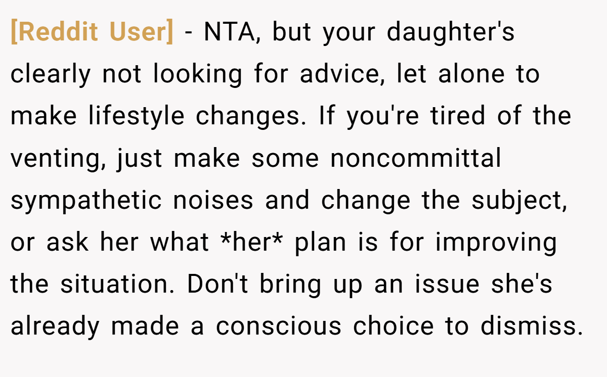 [Reddit User] - NTA, but your daughter's clearly not looking for advice, let alone to make lifestyle changes. If you're tired of the venting, just make some noncommittal sympathetic noises and change the subject, or ask her what *her* plan is for improving the situation. Don't bring up an issue she's already made a conscious choice to dismiss.