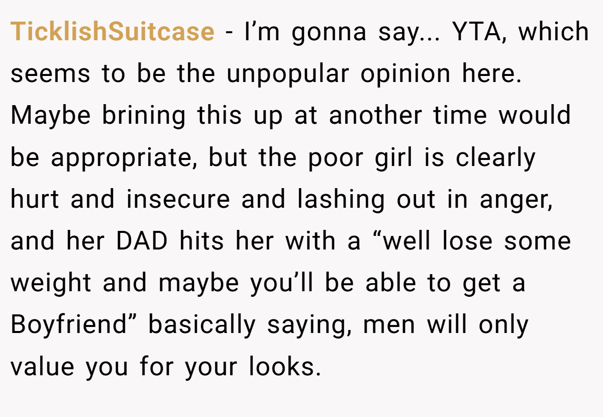 TicklishSuitcase - I’m gonna say... YTA, which seems to be the unpopular opinion here. Maybe brining this up at another time would be appropriate, but the poor girl is clearly hurt and insecure and lashing out in anger, and her DAD hits her with a “well lose some weight and maybe you’ll be able to get a Boyfriend” basically saying, men will only value you for your looks.