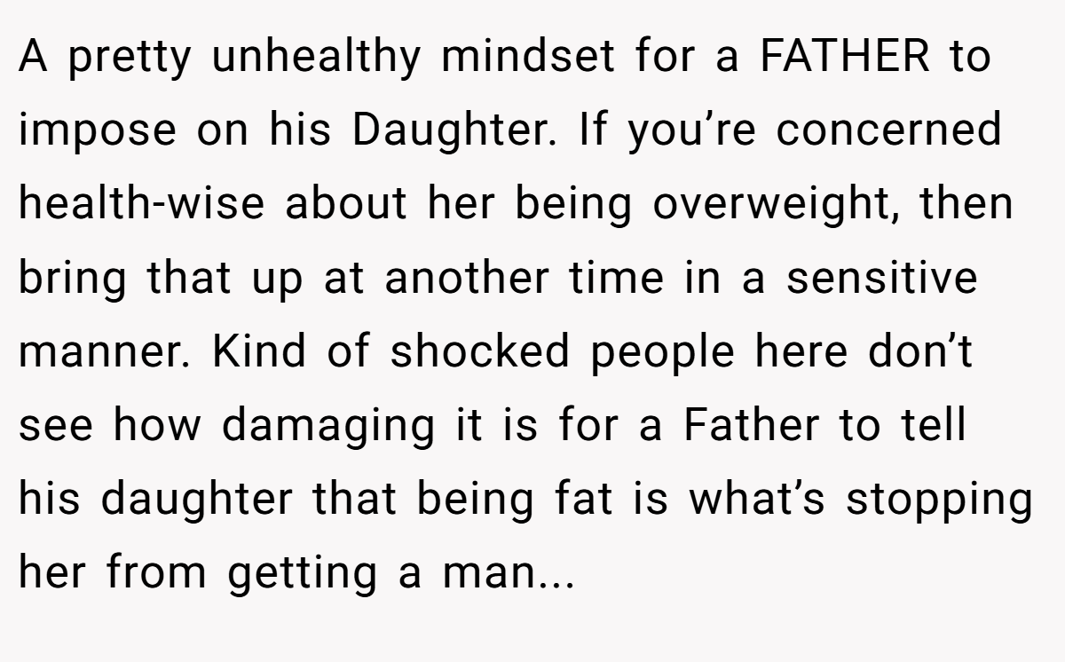 A pretty unhealthy mindset for a FATHER to impose on his Daughter. If you’re concerned health-wise about her being overweight, then bring that up at another time in a sensitive manner. Kind of shocked people here don’t see how damaging it is for a Father to tell his daughter that being fat is what’s stopping her from getting a man...