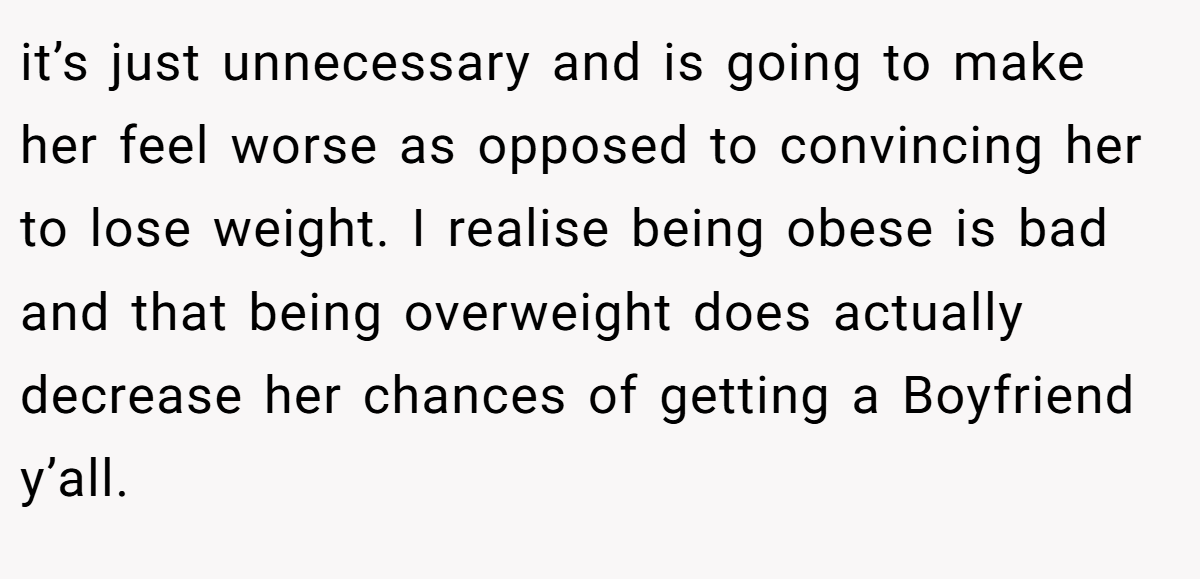 it’s just unnecessary and is going to make her feel worse as opposed to convincing her to lose weight. I realise being obese is bad and that being overweight does actually decrease her chances of getting a Boyfriend y’all.