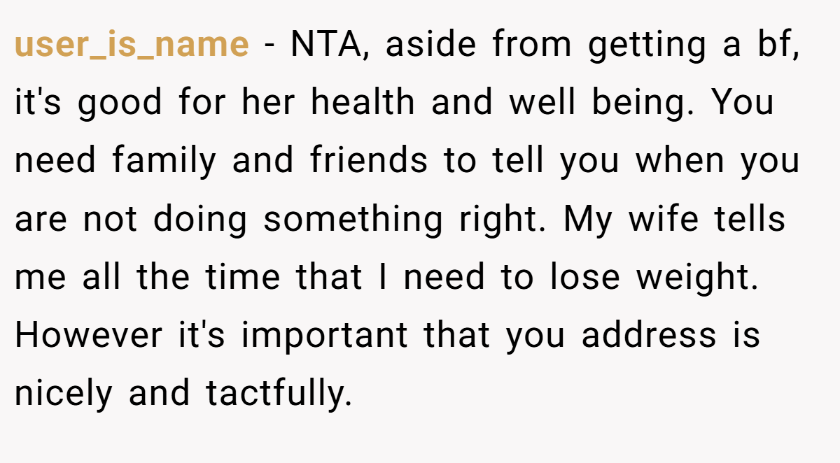 user_is_name - NTA, aside from getting a bf, it's good for her health and well being. You need family and friends to tell you when you are not doing something right. My wife tells me all the time that I need to lose weight. However it's important that you address is nicely and tactfully.