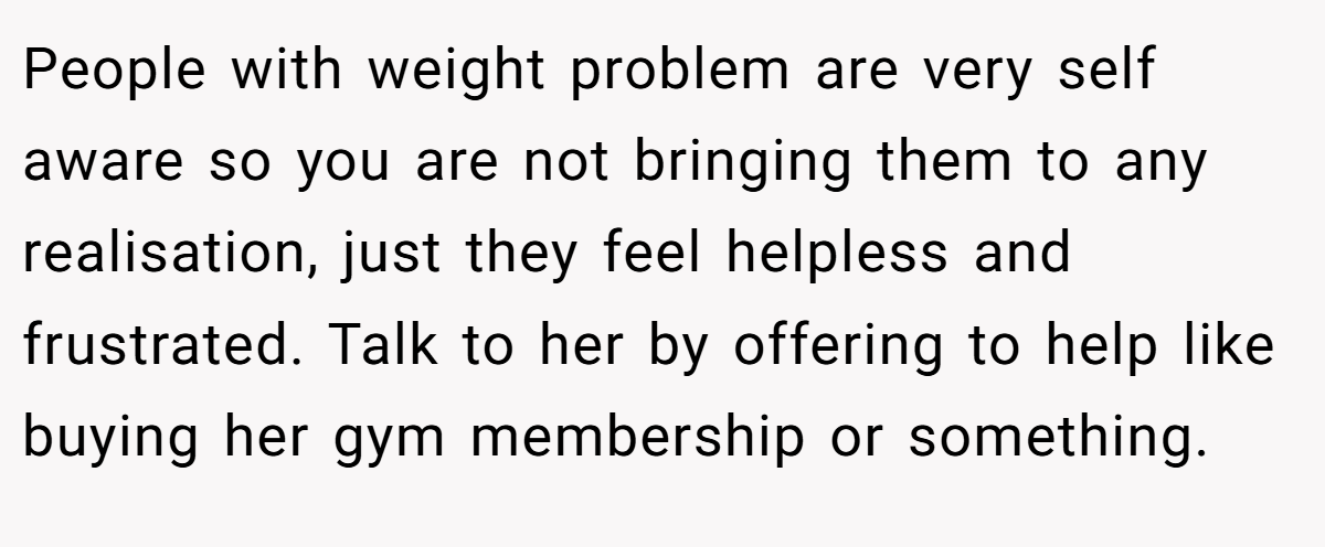 People with weight problem are very self aware so you are not bringing them to any realisation, just they feel helpless and frustrated. Talk to her by offering to help like buying her gym membership or something.