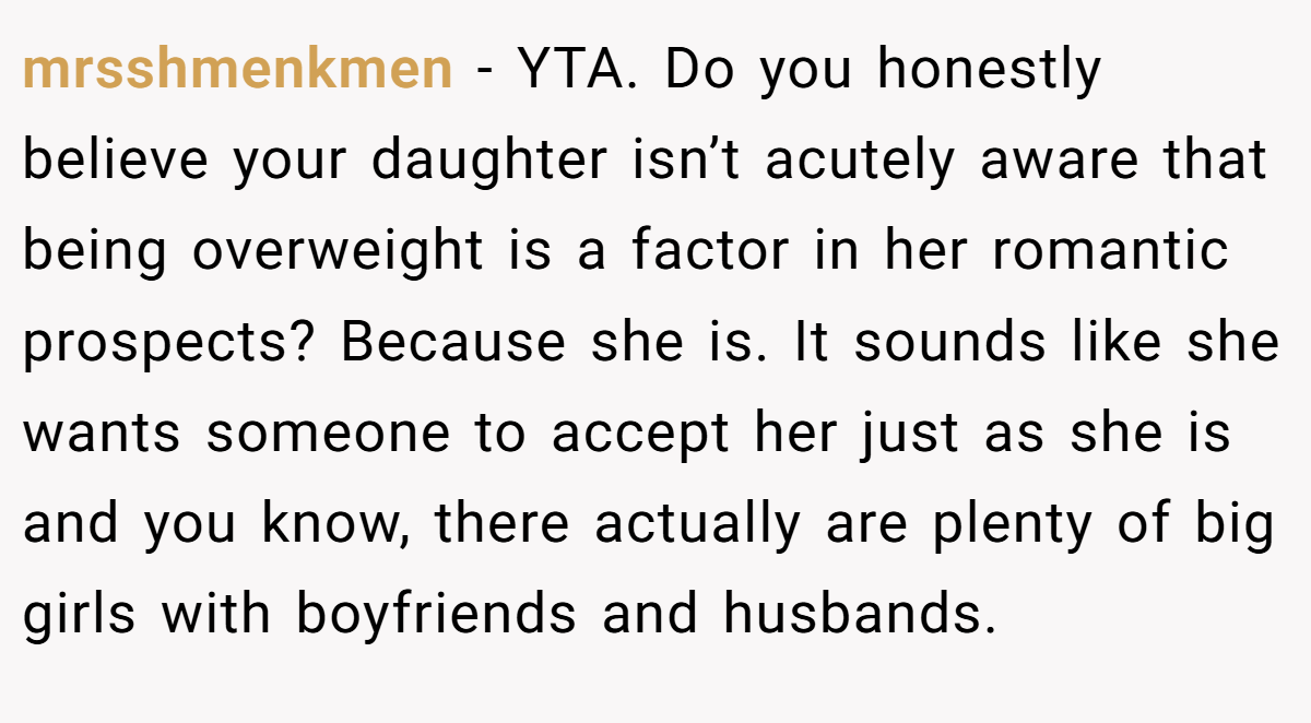 mrsshmenkmen - YTA. Do you honestly believe your daughter isn’t acutely aware that being overweight is a factor in her romantic prospects? Because she is. It sounds like she wants someone to accept her just as she is and you know, there actually are plenty of big girls with boyfriends and husbands.