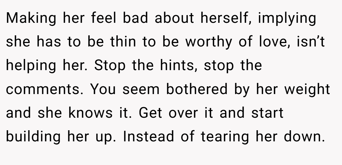 Making her feel bad about herself, implying she has to be thin to be worthy of love, isn’t helping her. Stop the hints, stop the comments. You seem bothered by her weight and she knows it. Get over it and start building her up. Instead of tearing her down.