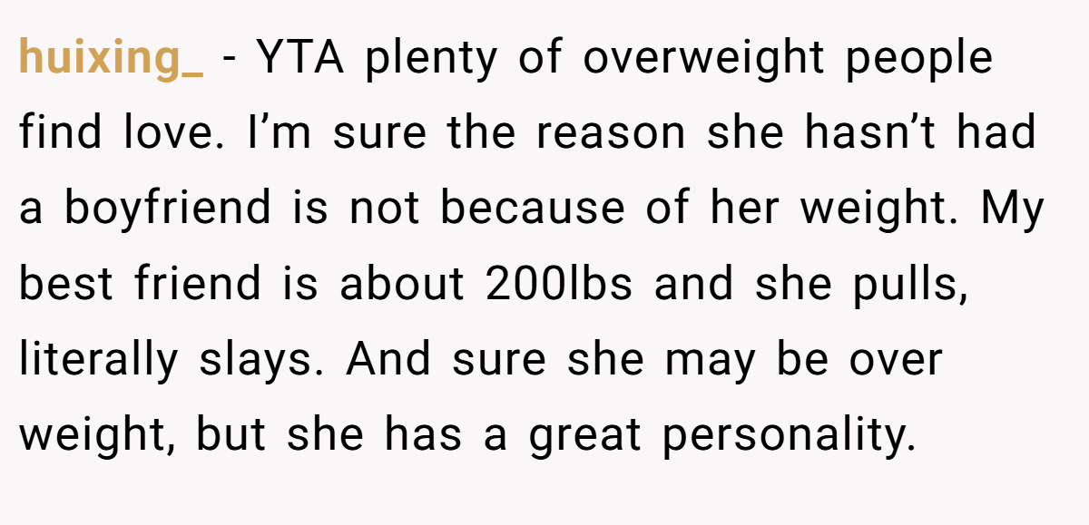 huixing_ - YTA plenty of overweight people find love. I’m sure the reason she hasn’t had a boyfriend is not because of her weight. My best friend is about 200lbs and she pulls, literally slays. And sure she may be over weight, but she has a great personality.