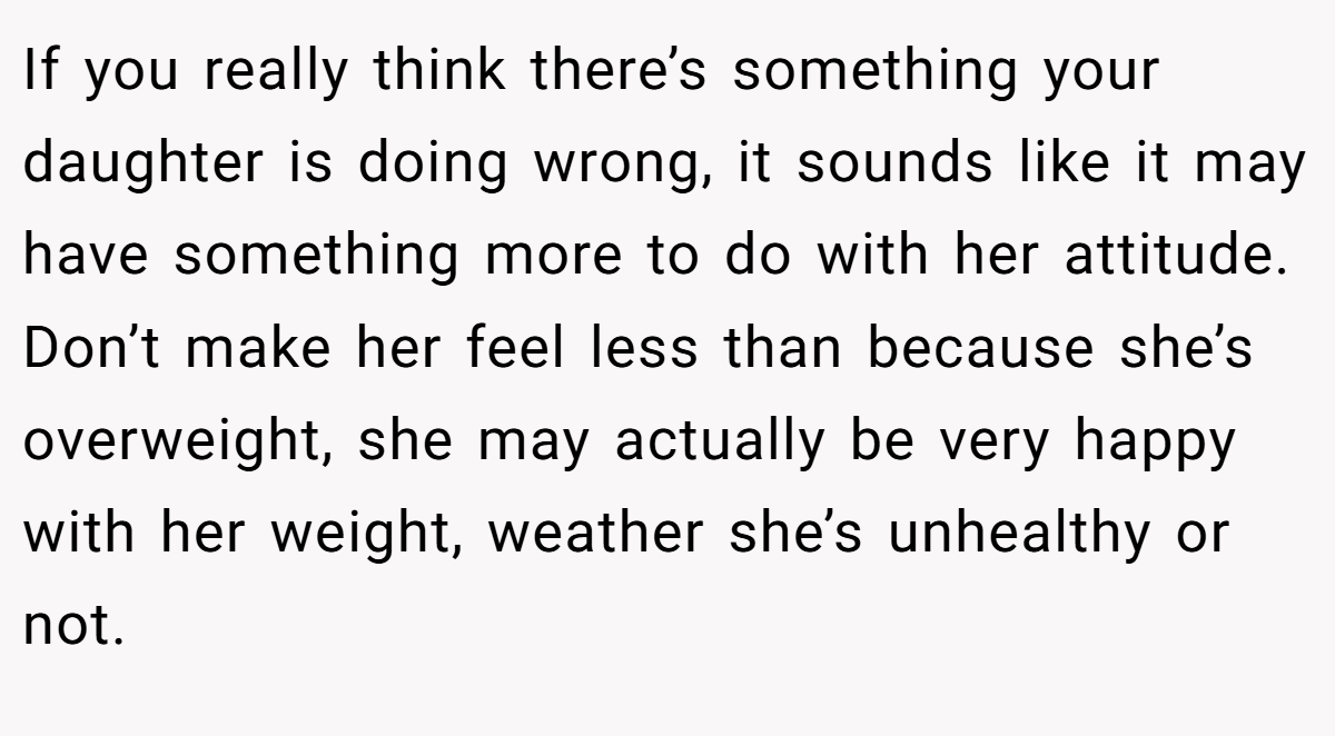 If you really think there’s something your daughter is doing wrong, it sounds like it may have something more to do with her attitude. Don’t make her feel less than because she’s overweight, she may actually be very happy with her weight, weather she’s unhealthy or not.
