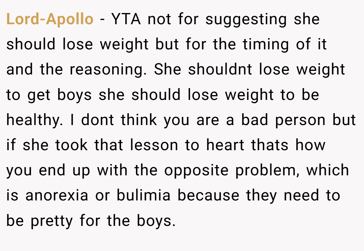 Lord-Apollo - YTA not for suggesting she should lose weight but for the timing of it and the reasoning. She shouldnt lose weight to get boys she should lose weight to be healthy. I dont think you are a bad person but if she took that lesson to heart thats how you end up with the opposite problem, which is anorexia or bulimia because they need to be pretty for the boys.
