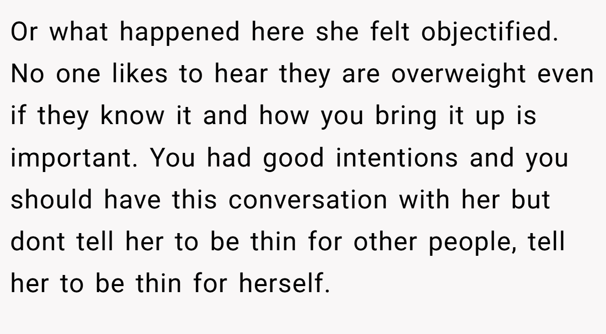 Or what happened here she felt objectified. No one likes to hear they are overweight even if they know it and how you bring it up is important. You had good intentions and you should have this conversation with her but dont tell her to be thin for other people, tell her to be thin for herself.