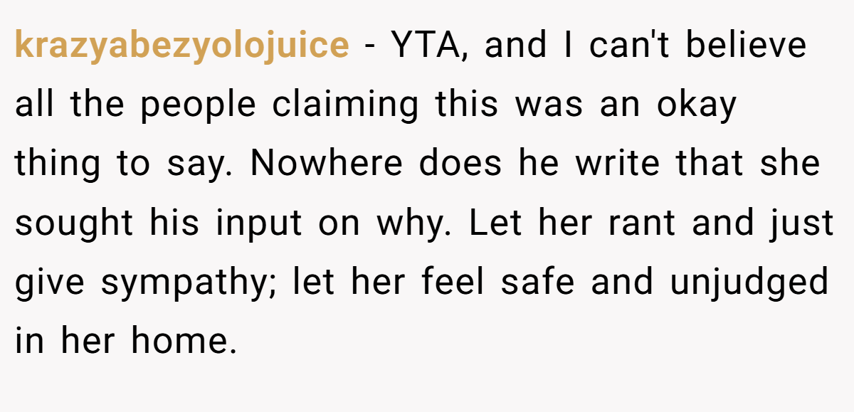 krazyabezyolojuice - YTA, and I can't believe all the people claiming this was an okay thing to say. Nowhere does he write that she sought his input on why. Let her rant and just give sympathy; let her feel safe and unjudged in her home.