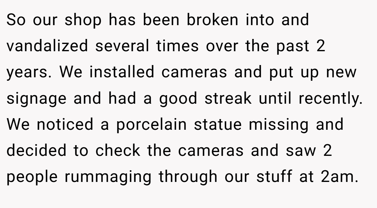 So our shop has been broken into and vandalized several times over the past 2 years. We installed cameras and put up new signage and had a good streak until recently. We noticed a porcelain statue missing and decided to check the cameras and saw 2 people rummaging through our stuff at 2am.