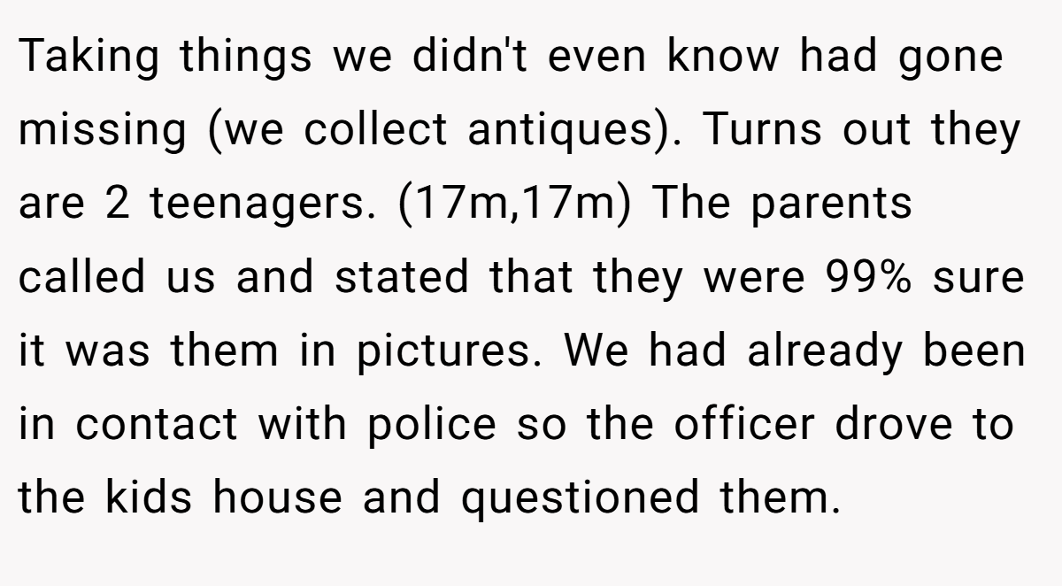 Taking things we didn't even know had gone missing (we collect antiques). Turns out they are 2 teenagers. (17m,17m) The parents called us and stated that they were 99% sure it was them in pictures. We had already been in contact with police so the officer drove to the kids house and questioned them.