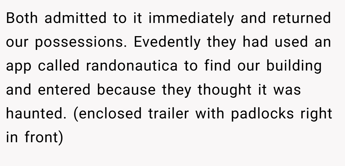 Both admitted to it immediately and returned our possessions. Evedently they had used an app called randonautica to find our building and entered because they thought it was haunted. (enclosed trailer with padlocks right in front)