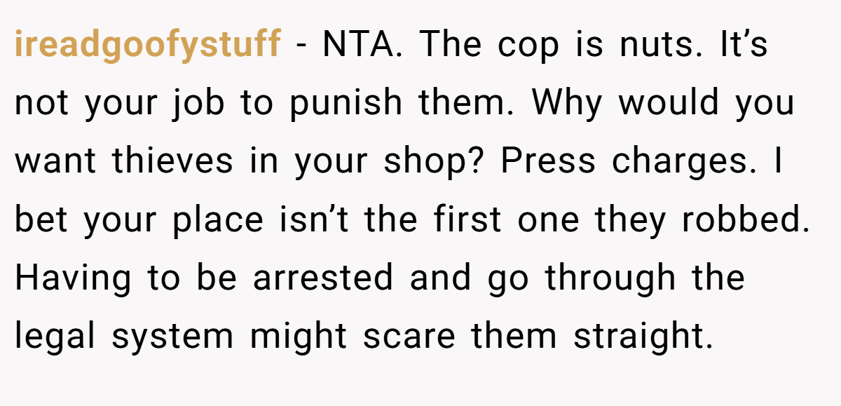 ireadgoofystuff − NTA. The cop is nuts. It’s not your job to punish them. Why would you want thieves in your shop? Press charges. I bet your place isn’t the first one they robbed. Having to be arrested and go through the legal system might scare them straight.