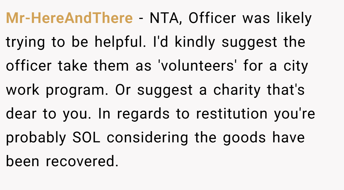Mr-HereAndThere − NTA, Officer was likely trying to be helpful. I'd kindly suggest the officer take them as 'volunteers' for a city work program. Or suggest a charity that's dear to you. In regards to restitution you're probably SOL considering the goods have been recovered.