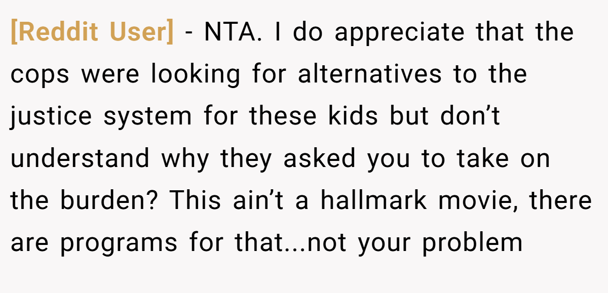[Reddit User] − NTA. I do appreciate that the cops were looking for alternatives to the justice system for these kids but don’t understand why they asked you to take on the burden? This ain’t a hallmark movie, there are programs for that...not your problem