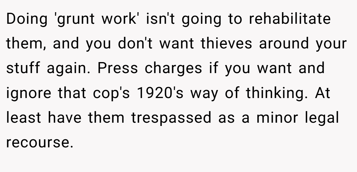 Doing 'grunt work' isn't going to rehabilitate them, and you don't want thieves around your stuff again. Press charges if you want and ignore that cop's 1920's way of thinking. At least have them trespassed as a minor legal recourse.