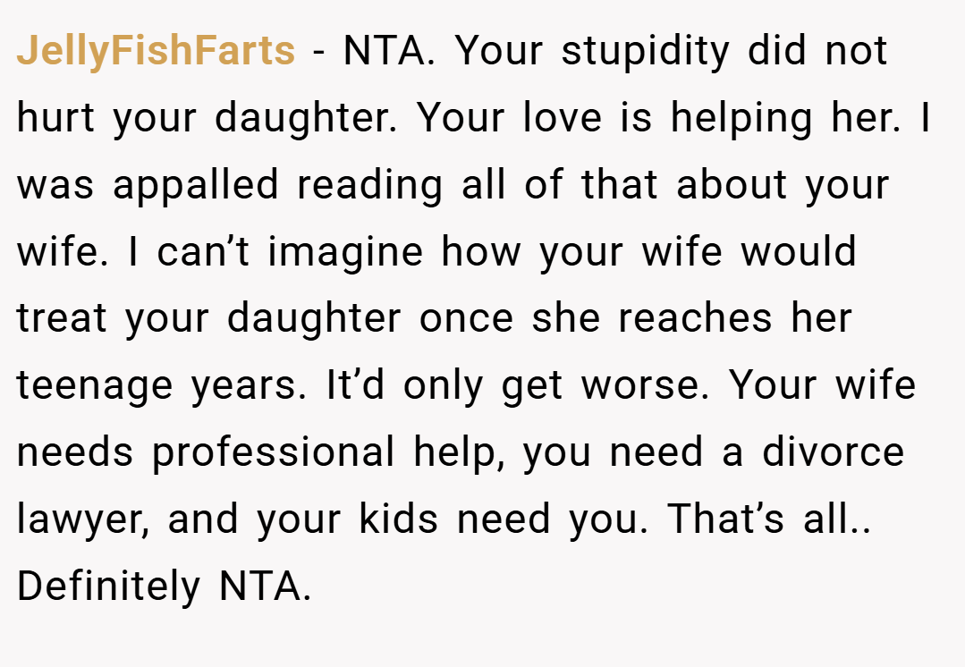 JellyFishFarts − NTA. Your stupidity did not hurt your daughter. Your love is helping her. I was appalled reading all of that about your wife. I can’t imagine how your wife would treat your daughter once she reaches her teenage years. It’d only get worse. Your wife needs professional help, you need a divorce lawyer, and your kids need you. That’s all.. Definitely NTA.