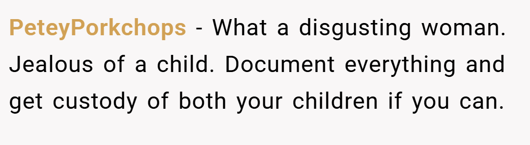 PeteyPorkchops − What a disgusting woman. Jealous of a child. Document everything and get custody of both your children if you can.