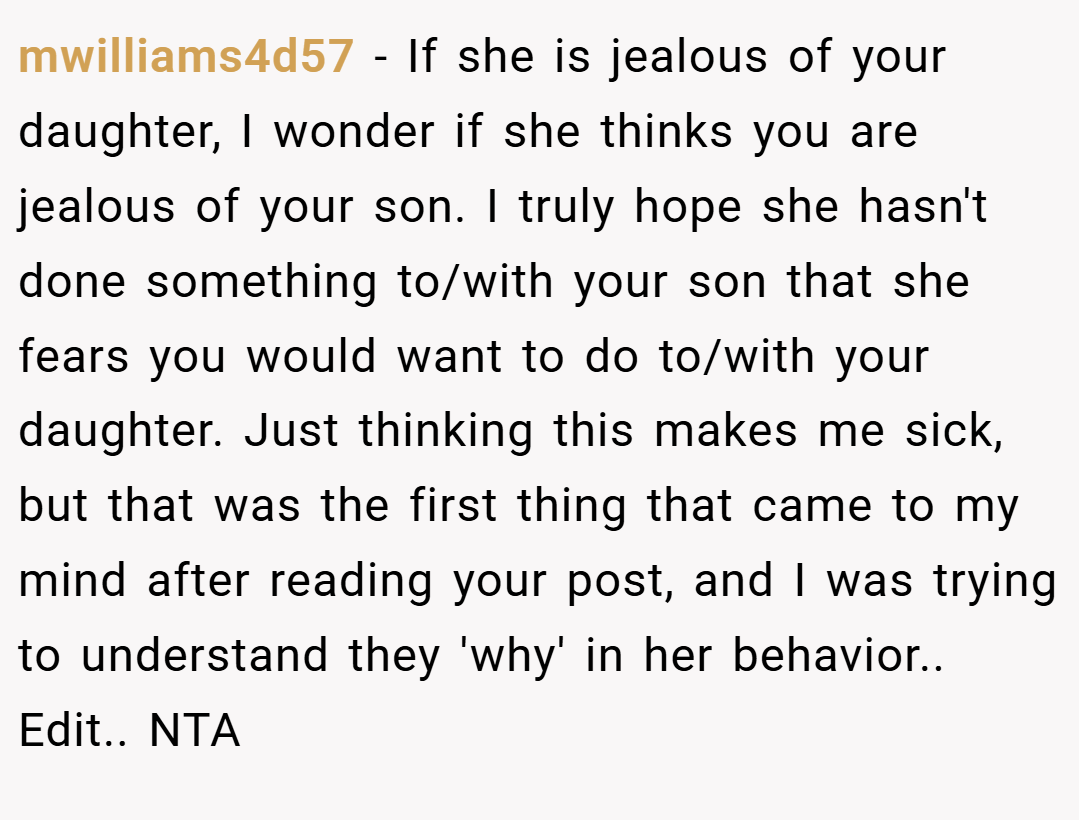 mwilliams4d57 − If she is jealous of your daughter, I wonder if she thinks you are jealous of your son. I truly hope she hasn't done something to/with your son that she fears you would want to do to/with your daughter. Just thinking this makes me sick, but that was the first thing that came to my mind after reading your post, and I was trying to understand they 'why' in her behavior.. Edit.. NTA