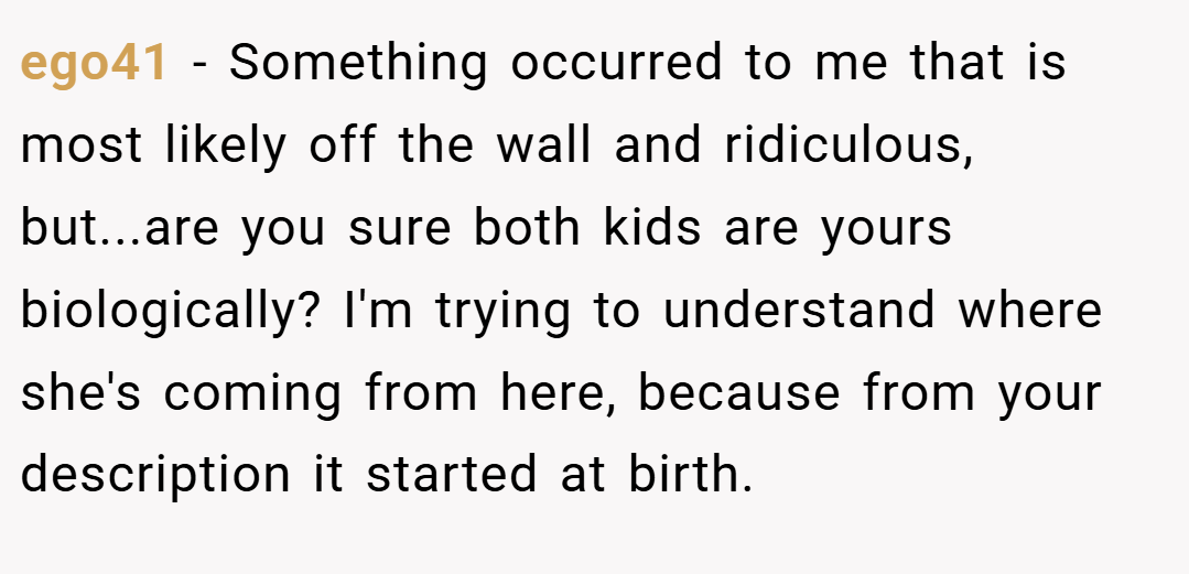 ego41 − Something occurred to me that is most likely off the wall and ridiculous, but...are you sure both kids are yours biologically? I'm trying to understand where she's coming from here, because from your description it started at birth.