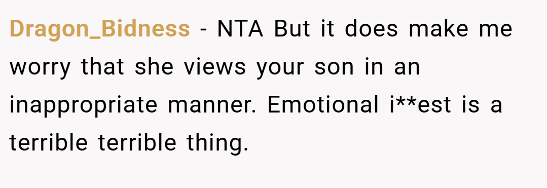 Dragon_Bidness − NTA But it does make me worry that she views your son in an inappropriate manner. Emotional i**est is a terrible terrible thing.