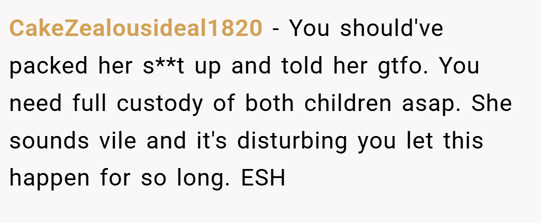 CakeZealousideal1820 − You should've packed her s**t up and told her gtfo. You need full custody of both children asap. She sounds vile and it's disturbing you let this happen for so long. ESH