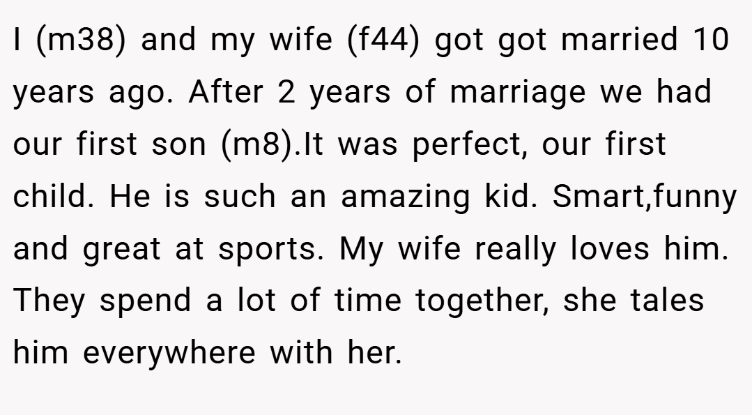 I (m38) and my wife (f44) got got married 10 years ago. After 2 years of marriage we had our first son (m8).It was perfect, our first child. He is such an amazing kid. Smart,funny and great at sports. My wife really loves him. They spend a lot of time together, she tales him everywhere with her.