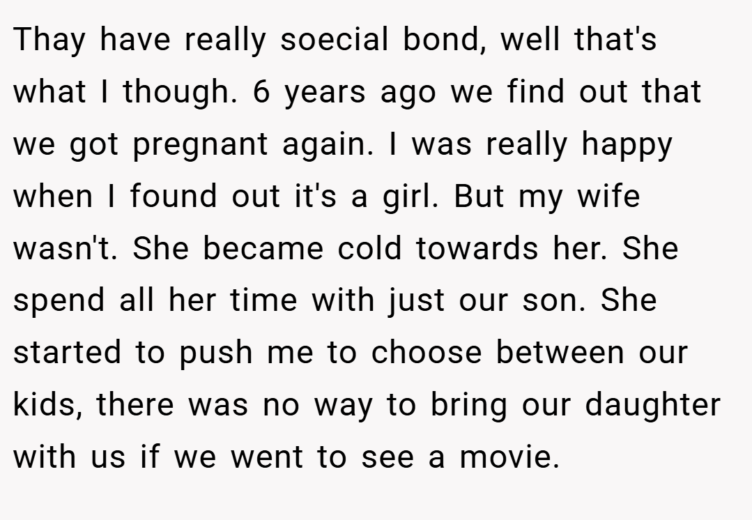 Thay have really soecial bond, well that's what I though. 6 years ago we find out that we got pregnant again. I was really happy when I found out it's a girl. But my wife wasn't. She became cold towards her. She spend all her time with just our son. She started to push me to choose between our kids, there was no way to bring our daughter with us if we went to see a movie.