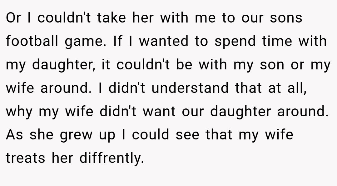Or I couldn't take her with me to our sons football game. If I wanted to spend time with my daughter, it couldn't be with my son or my wife around. I didn't understand that at all, why my wife didn't want our daughter around. As she grew up I could see that my wife treats her diffrently.