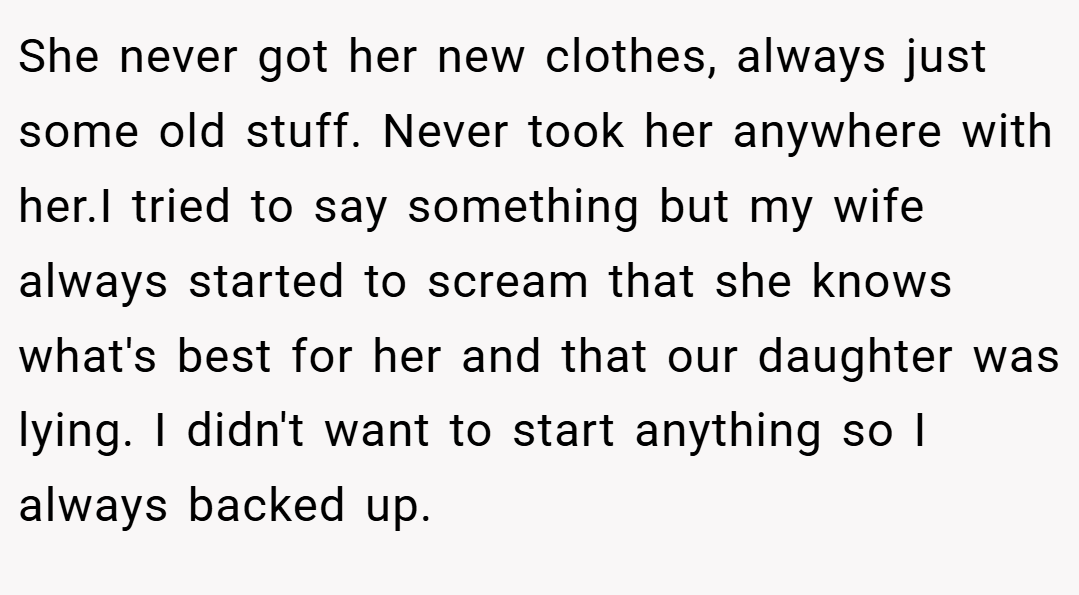 She never got her new clothes, always just some old stuff. Never took her anywhere with her.I tried to say something but my wife always started to scream that she knows what's best for her and that our daughter was lying. I didn't want to start anything so I always backed up.