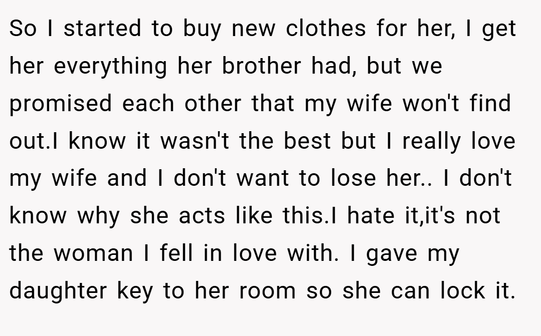 So I started to buy new clothes for her, I get her everything her brother had, but we promised each other that my wife won't find out.I know it wasn't the best but I really love my wife and I don't want to lose her.. I don't know why she acts like this.I hate it,it's not the woman I fell in love with. I gave my daughter key to her room so she can lock it.