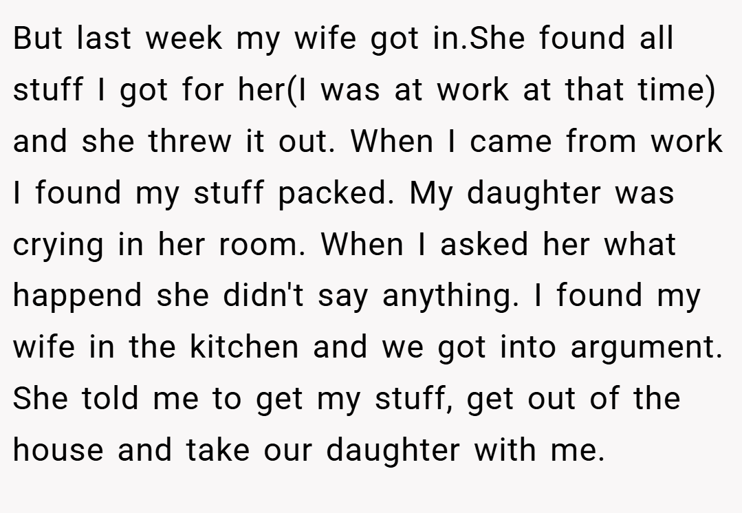 But last week my wife got in.She found all stuff I got for her(I was at work at that time) and she threw it out. When I came from work I found my stuff packed. My daughter was crying in her room. When I asked her what happend she didn't say anything. I found my wife in the kitchen and we got into argument. She told me to get my stuff, get out of the house and take our daughter with me.