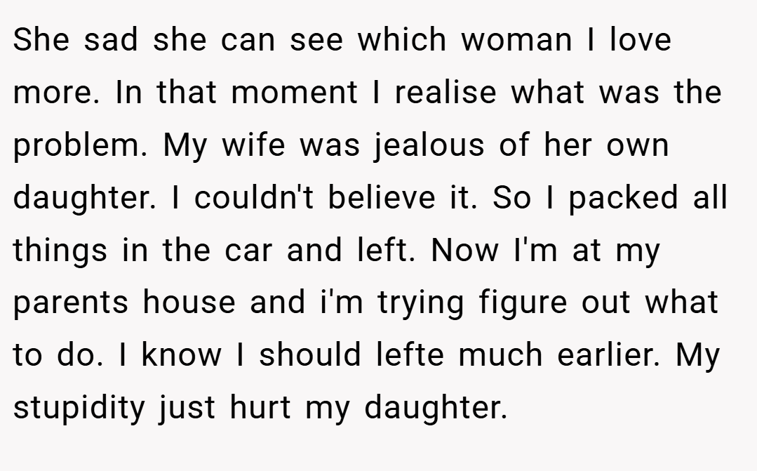 She sad she can see which woman I love more. In that moment I realise what was the problem. My wife was jealous of her own daughter. I couldn't believe it. So I packed all things in the car and left. Now I'm at my parents house and i'm trying figure out what to do. I know I should lefte much earlier. My stupidity just hurt my daughter.