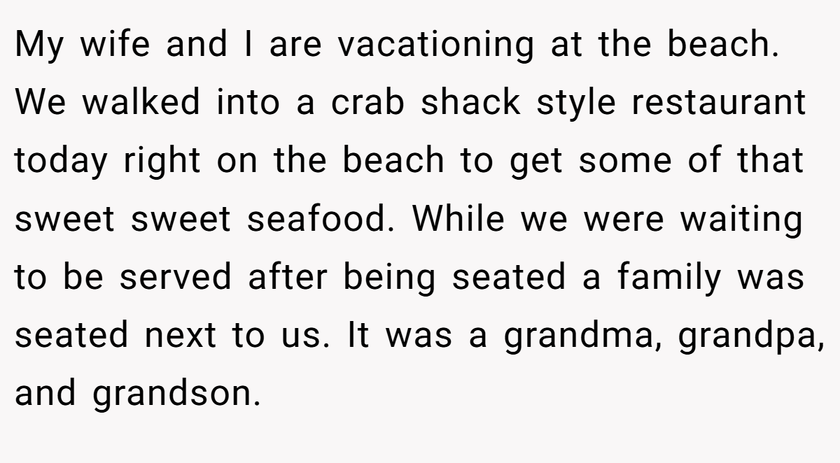 My wife and I are vacationing at the beach. We walked into a crab shack style restaurant today right on the beach to get some of that sweet sweet seafood. While we were waiting to be served after being seated a family was seated next to us. It was a grandma, grandpa, and grandson.
