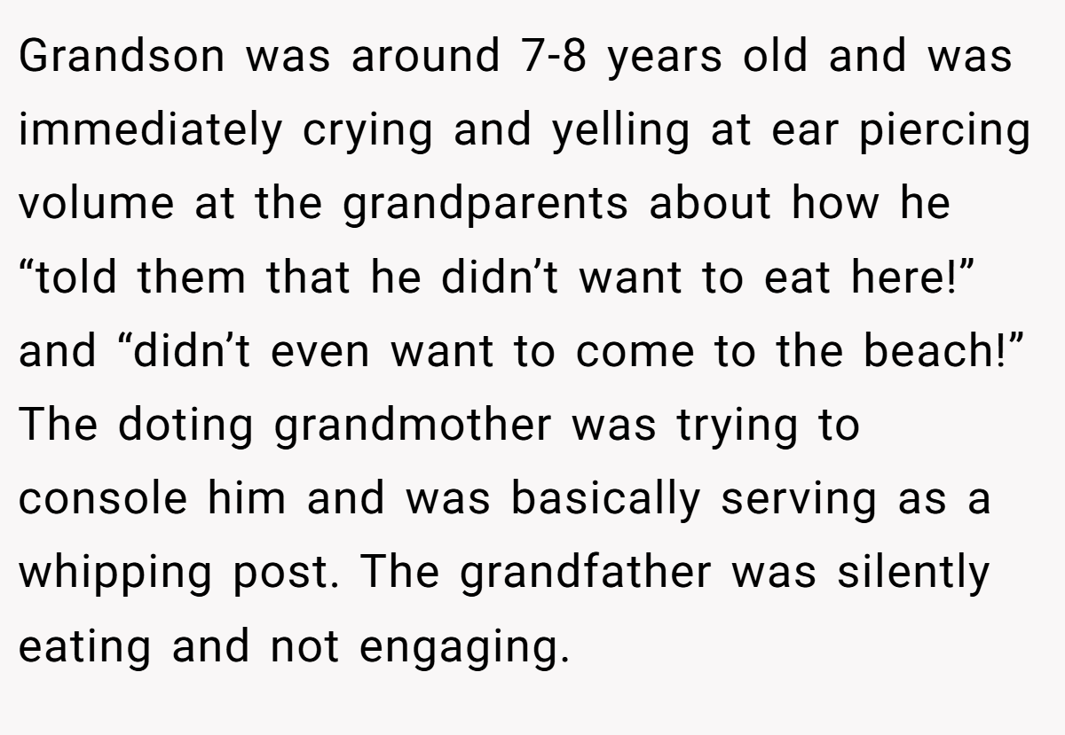 Grandson was around 7-8 years old and was immediately crying and yelling at ear piercing volume at the grandparents about how he “told them that he didn’t want to eat here!” and “didn’t even want to come to the beach!” The doting grandmother was trying to console him and was basically serving as a whipping post. The grandfather was silently eating and not engaging.