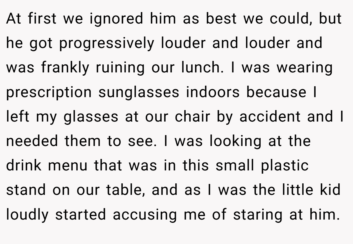 At first we ignored him as best we could, but he got progressively louder and louder and was frankly ruining our lunch. I was wearing prescription sunglasses indoors because I left my glasses at our chair by accident and I needed them to see. I was looking at the drink menu that was in this small plastic stand on our table, and as I was the little kid loudly started accusing me of staring at him.