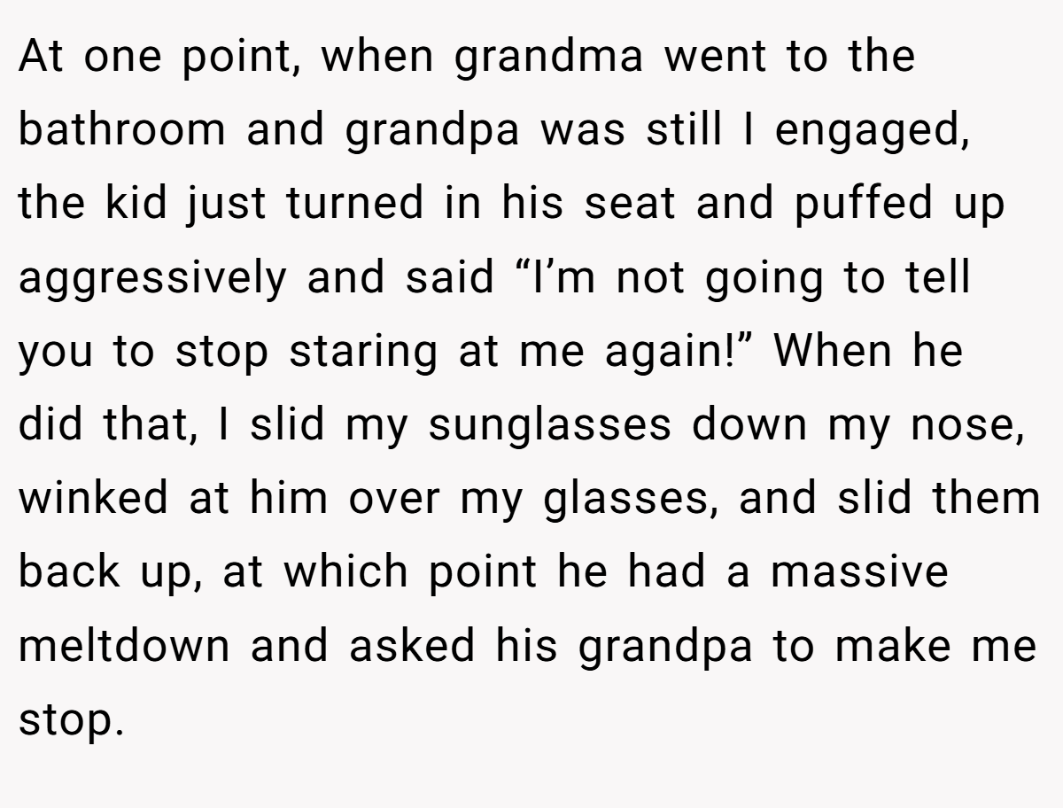At one point, when grandma went to the bathroom and grandpa was still I engaged, the kid just turned in his seat and puffed up aggressively and said “I’m not going to tell you to stop staring at me again!” When he did that, I slid my sunglasses down my nose, winked at him over my glasses, and slid them back up, at which point he had a massive meltdown and asked his grandpa to make me stop.