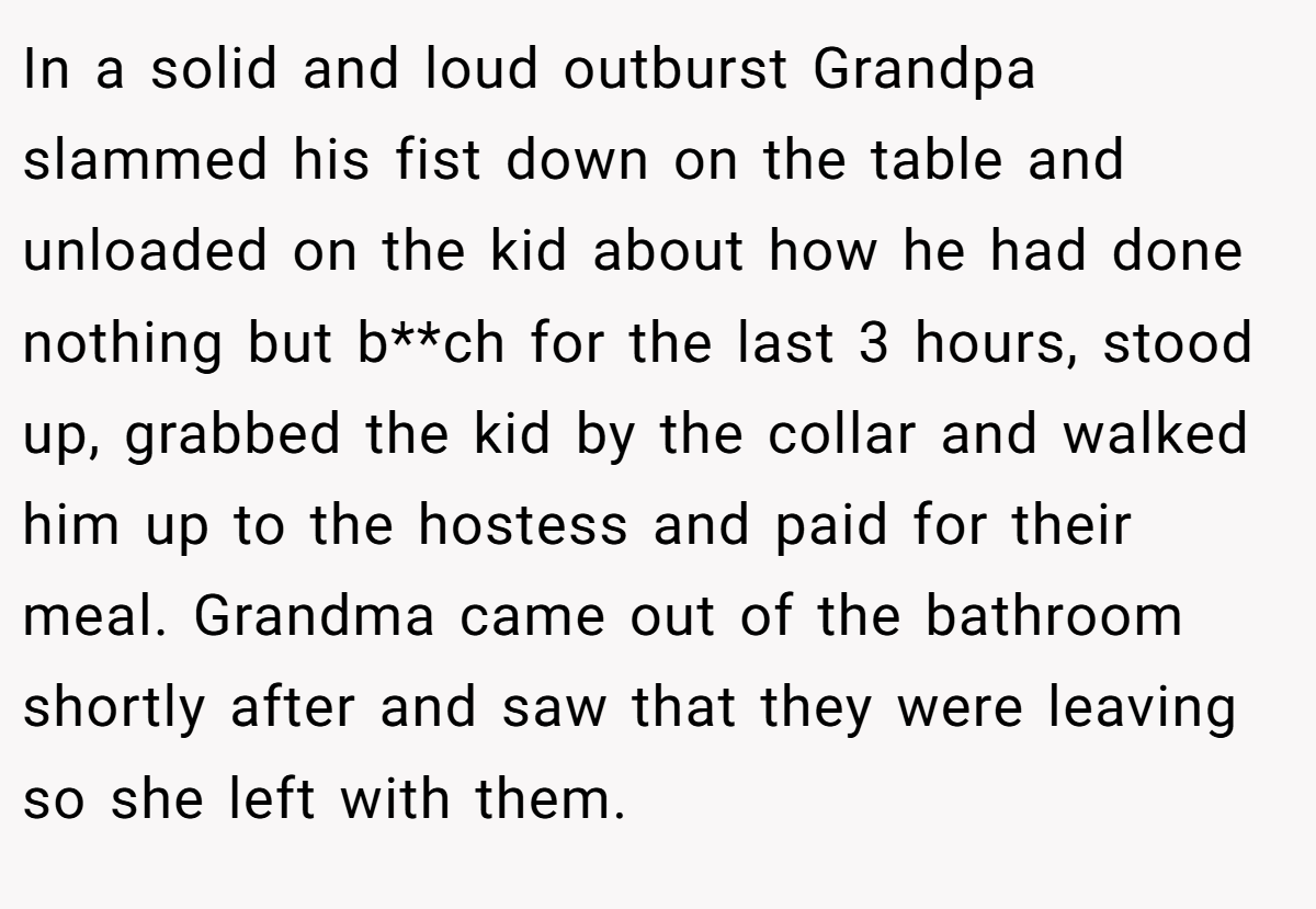 In a solid and loud outburst Grandpa slammed his fist down on the table and unloaded on the kid about how he had done nothing but b**ch for the last 3 hours, stood up, grabbed the kid by the collar and walked him up to the hostess and paid for their meal. Grandma came out of the bathroom shortly after and saw that they were leaving so she left with them.