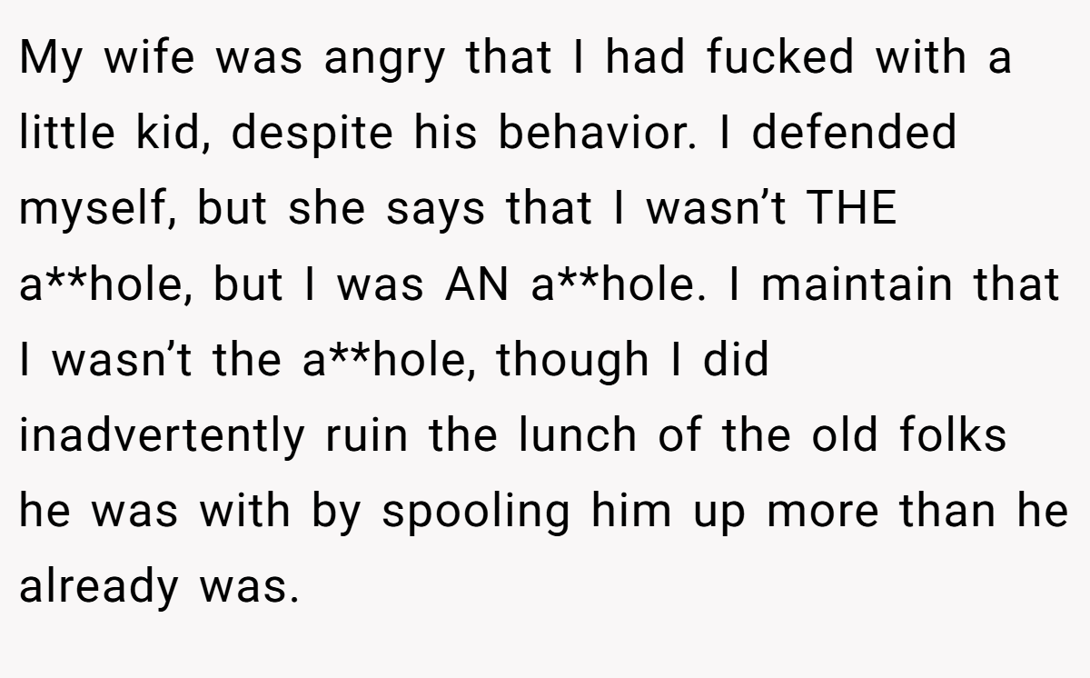 My wife was angry that I had fucked with a little kid, despite his behavior. I defended myself, but she says that I wasn’t THE a**hole, but I was AN a**hole. I maintain that I wasn’t the a**hole, though I did inadvertently ruin the lunch of the old folks he was with by spooling him up more than he already was.
