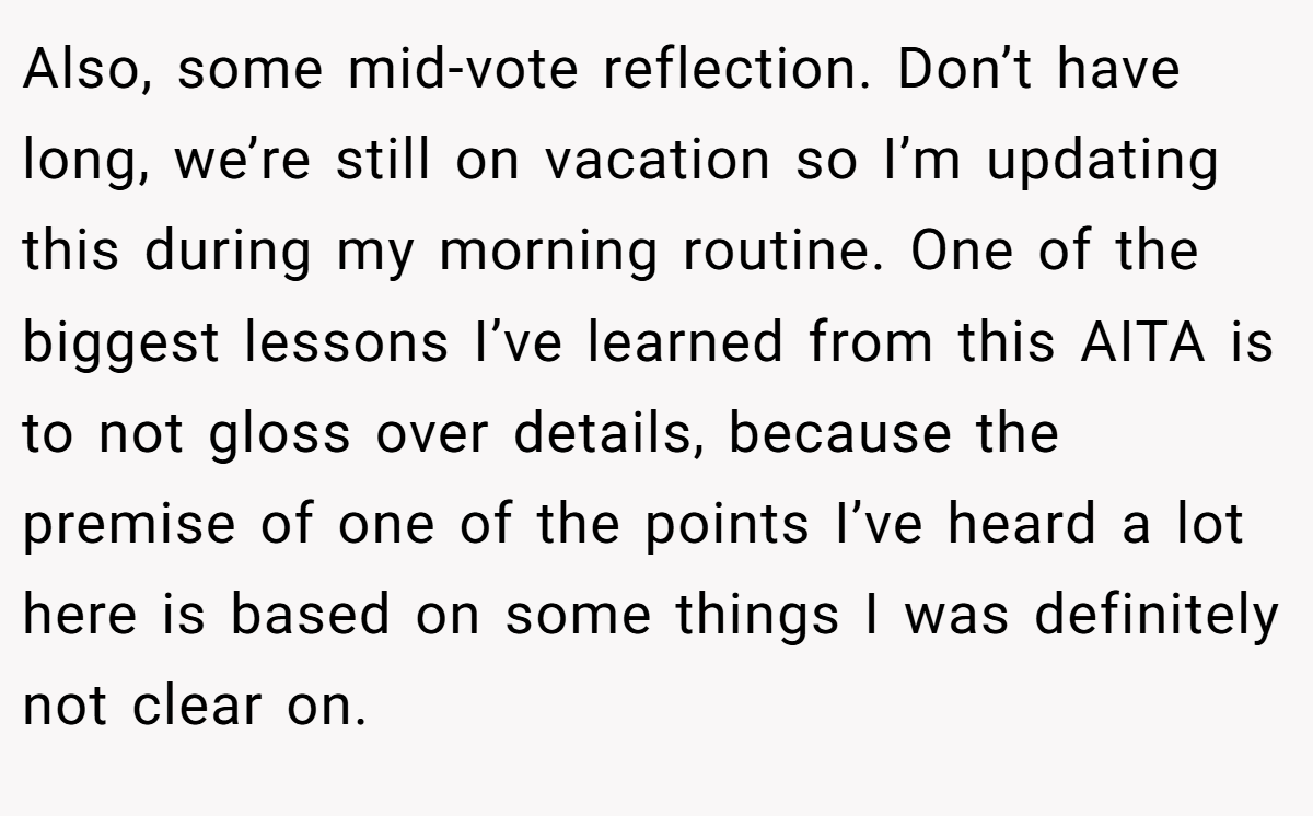 Also, some mid-vote reflection. Don’t have long, we’re still on vacation so I’m updating this during my morning routine. One of the biggest lessons I’ve learned from this AITA is to not gloss over details, because the premise of one of the points I’ve heard a lot here is based on some things I was definitely not clear on.