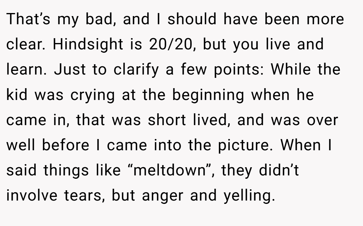 That’s my bad, and I should have been more clear. Hindsight is 20/20, but you live and learn. Just to clarify a few points: While the kid was crying at the beginning when he came in, that was short lived, and was over well before I came into the picture. When I said things like “meltdown”, they didn’t involve tears, but anger and yelling.