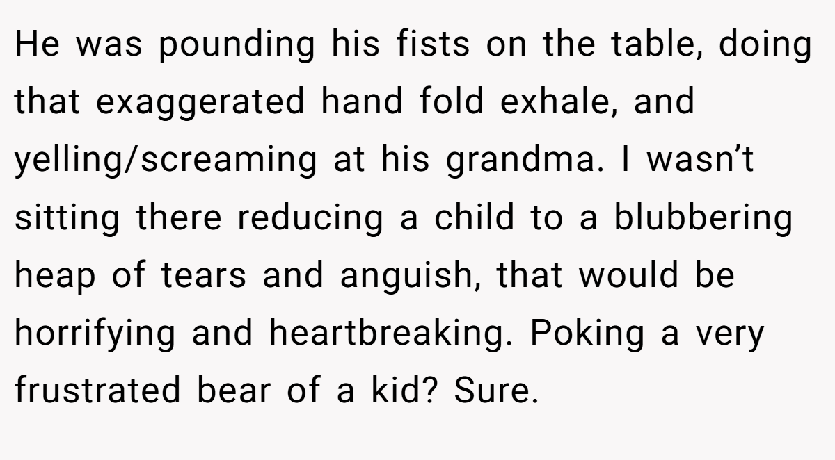 He was pounding his fists on the table, doing that exaggerated hand fold exhale, and yelling/screaming at his grandma. I wasn’t sitting there reducing a child to a blubbering heap of tears and anguish, that would be horrifying and heartbreaking. Poking a very frustrated bear of a kid? Sure.