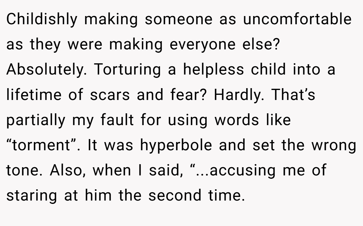 Childishly making someone as uncomfortable as they were making everyone else? Absolutely. Torturing a helpless child into a lifetime of scars and fear? Hardly. That’s partially my fault for using words like “torment”. It was hyperbole and set the wrong tone. Also, when I said, “...accusing me of staring at him the second time.