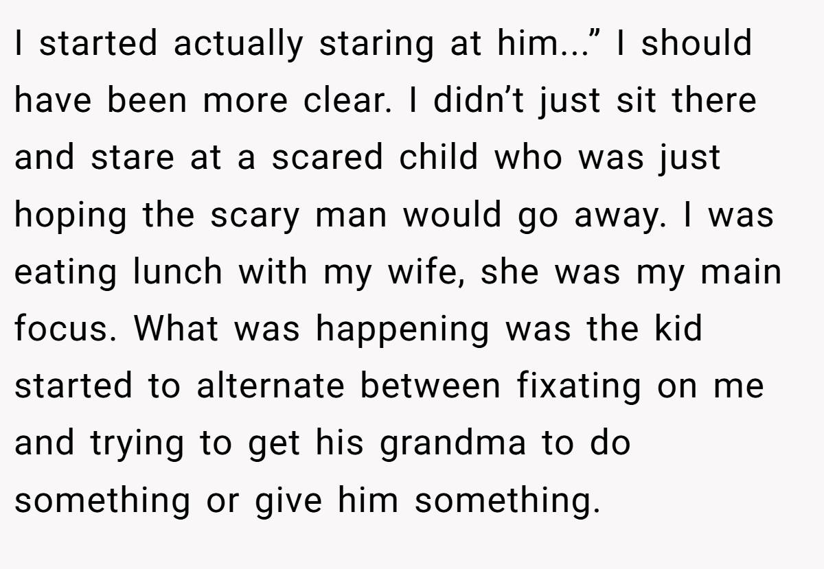 I started actually staring at him...” I should have been more clear. I didn’t just sit there and stare at a scared child who was just hoping the scary man would go away. I was eating lunch with my wife, she was my main focus. What was happening was the kid started to alternate between fixating on me and trying to get his grandma to do something or give him something.