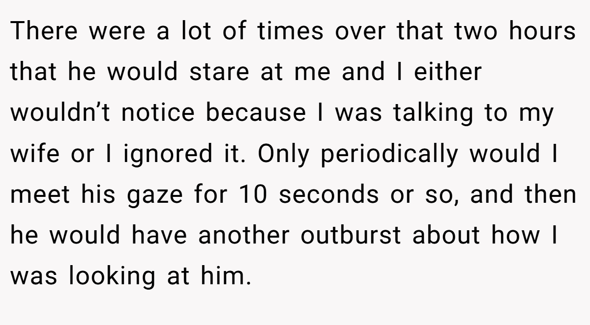 There were a lot of times over that two hours that he would stare at me and I either wouldn’t notice because I was talking to my wife or I ignored it. Only periodically would I meet his gaze for 10 seconds or so, and then he would have another outburst about how I was looking at him.
